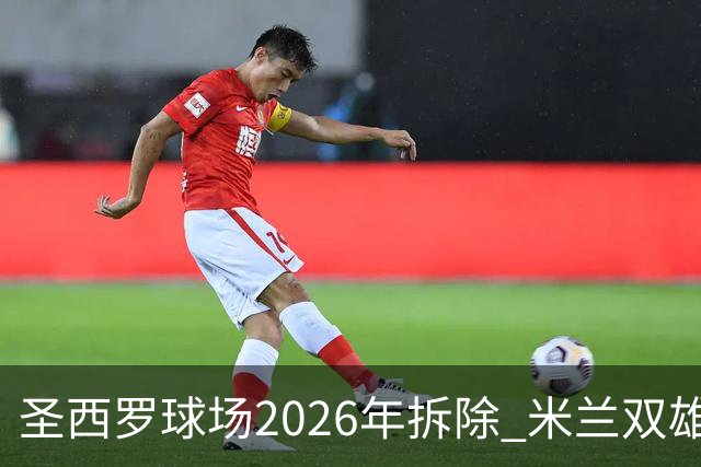 圣西罗球场2026年拆除 米兰双雄投资10亿建设新球场